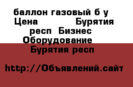 баллон газовый б/у › Цена ­ 5 000 - Бурятия респ. Бизнес » Оборудование   . Бурятия респ.